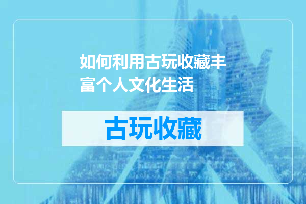 如何利用古玩收藏丰富个人文化生活