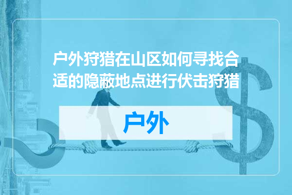 户外狩猎在山区如何寻找合适的隐蔽地点进行伏击狩猎
