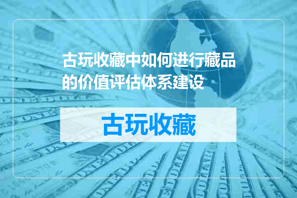 古玩收藏中如何进行藏品的价值评估体系建设