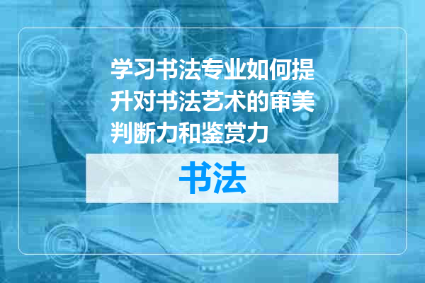 学习书法专业如何提升对书法艺术的审美判断力和鉴赏力