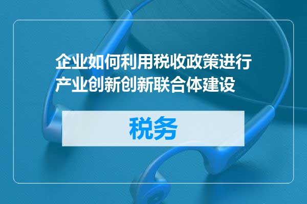 企业如何利用税收政策进行产业创新创新联合体建设