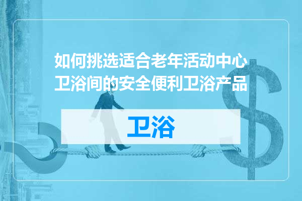 如何挑选适合老年活动中心卫浴间的安全便利卫浴产品