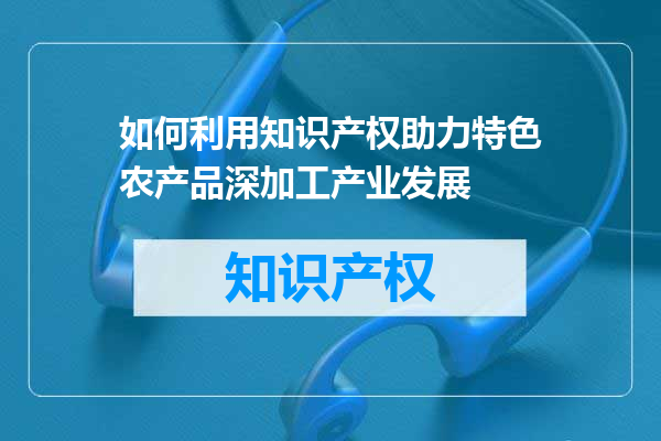 如何利用知识产权助力特色农产品深加工产业发展