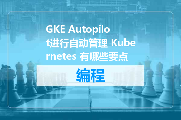 GKE Autopilot进行自动管理 Kubernetes 有哪些要点