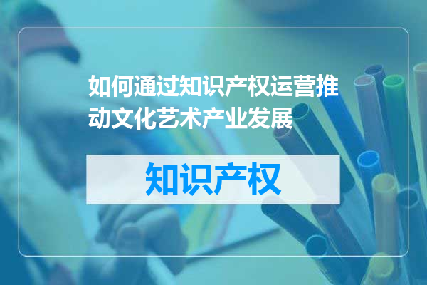 如何通过知识产权运营推动文化艺术产业发展