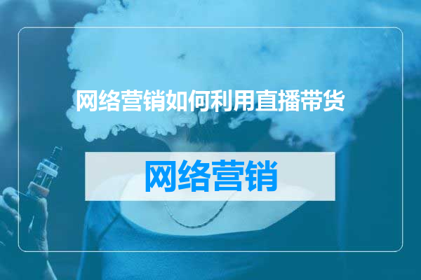 网络营销如何利用直播带货