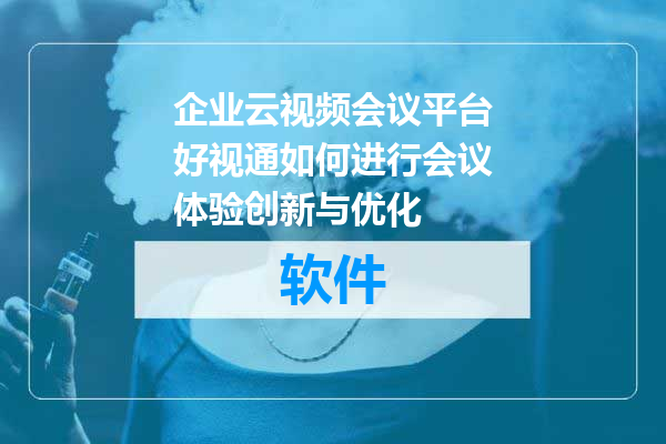 企业云视频会议平台好视通如何进行会议体验创新与优化