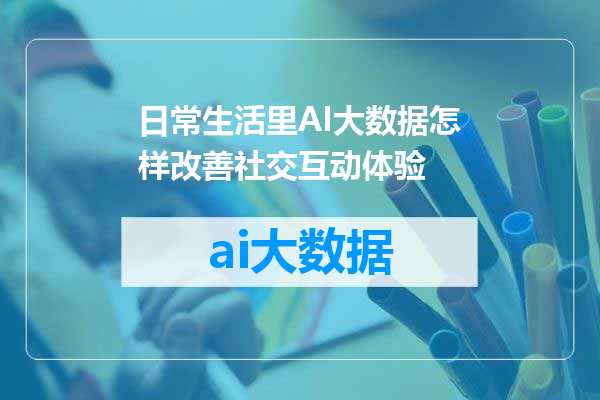 日常生活里AI大数据怎样改善社交互动体验