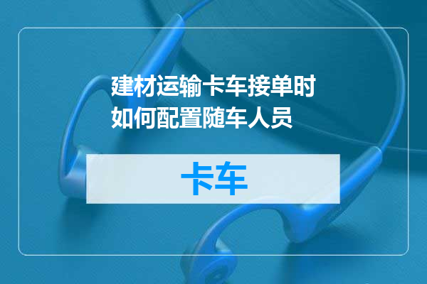 建材运输卡车接单时如何配置随车人员