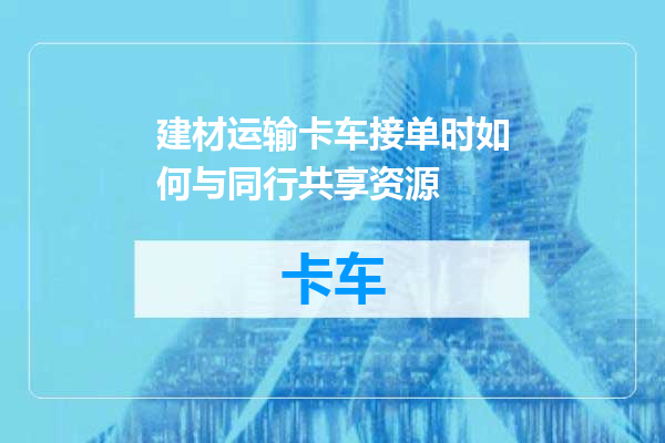 建材运输卡车接单时如何与同行共享资源
