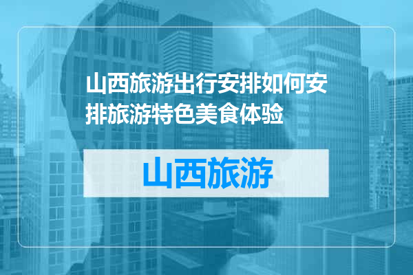 山西旅游出行安排如何安排旅游特色美食体验