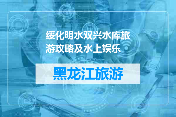 绥化明水双兴水库旅游攻略及水上娱乐