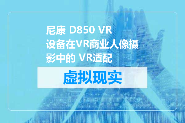 尼康 D850 VR设备在VR商业人像摄影中的 VR适配