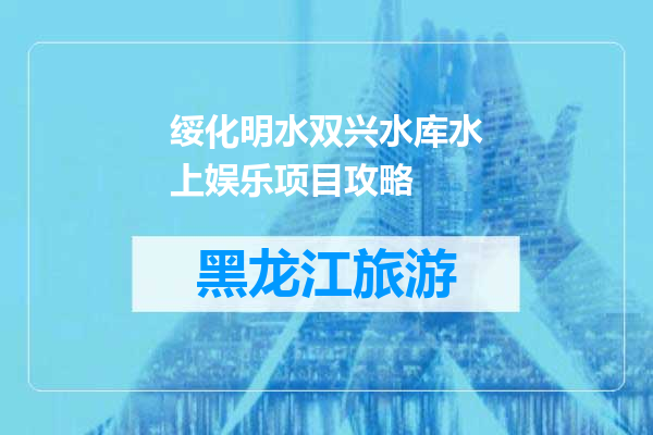 绥化明水双兴水库水上娱乐项目攻略