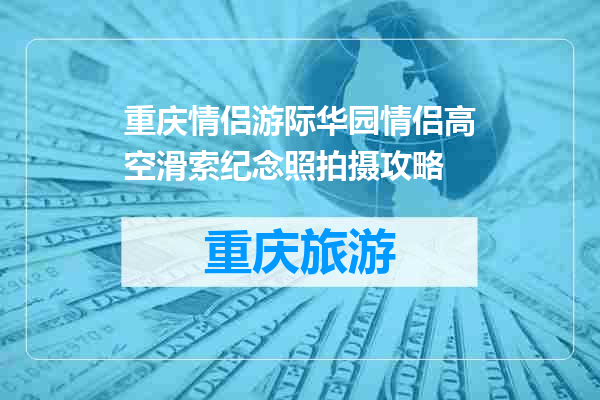 重庆情侣游际华园情侣高空滑索纪念照拍摄攻略