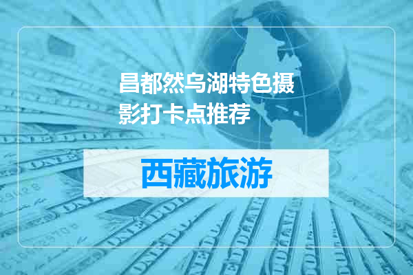 昌都然乌湖特色摄影打卡点推荐