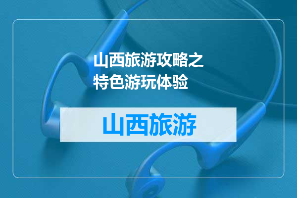 山西旅游攻略之特色游玩体验