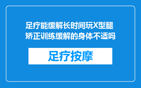 足疗能缓解长时间玩X型腿矫正训练缓解的身体不适吗