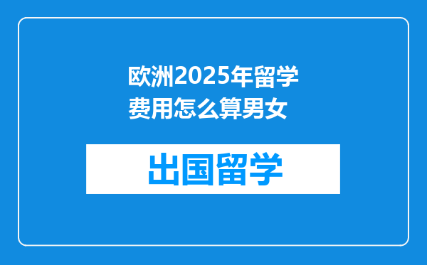 欧洲2025年留学费用怎么算男女