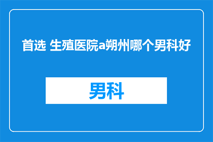 首选 生殖医院a朔州哪个男科好(朔州男科医院哪个好？)