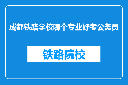 成都铁路学校哪个专业好考公务员(成都铁路学校哪些专业更容易考取公务员？)