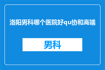 洛阳男科哪个医院好qu协和高端(洛阳男科医院哪家好？选择协和高端服务)