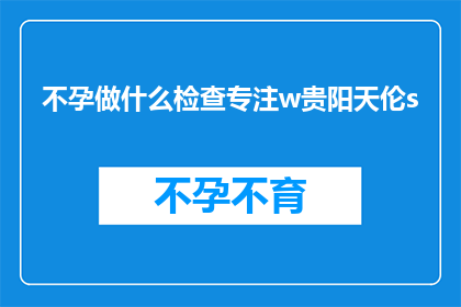 不孕做什么检查专注w贵阳天伦s(不孕症患者应如何进行专业检查？贵阳天伦医院的专业建议是什么？)