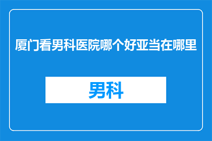 厦门看男科医院哪个好亚当在哪里(厦门男科医院哪家更值得信赖？亚当在哪里？)