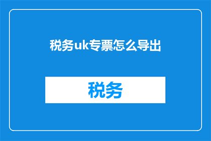 税务uk专票怎么导出(如何将税务UK专票信息高效导出？)