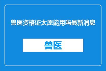 兽医资格证太原能用吗最新消息(太原地区是否允许使用兽医资格证？最新政策解读)
