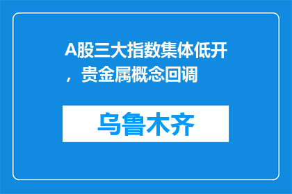 A股三大指数集体低开，贵金属概念回调