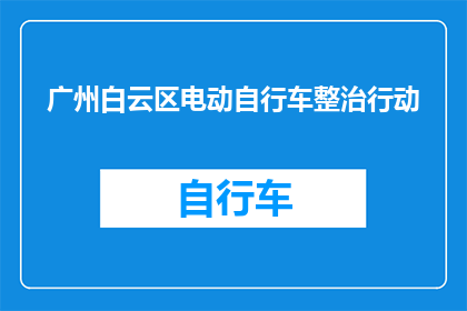 广州白云区电动自行车整治行动(广州白云区电动自行车整治行动：为何进行？将带来哪些变化？)