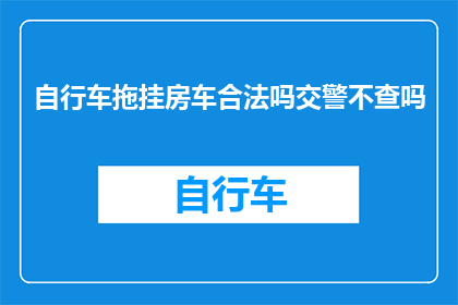 自行车拖挂房车合法吗交警不查吗(自行车拖挂房车是否合法？交警是否会进行查检？)