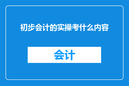 初步会计的实操考什么内容(会计实操考试究竟考察哪些内容？)