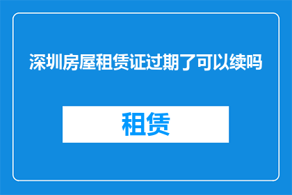 深圳房屋租赁证过期了可以续吗(深圳房屋租赁证过期了，还能续期吗？)