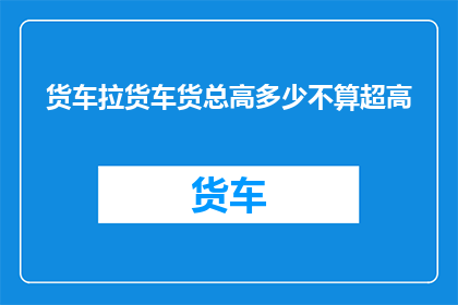 货车拉货车货总高多少不算超高(货车拉货时，总高度是否超过规定标准？)