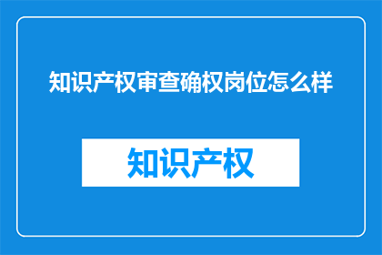 知识产权审查确权岗位怎么样(知识产权审查确权岗位的工作环境与挑战是什么？)