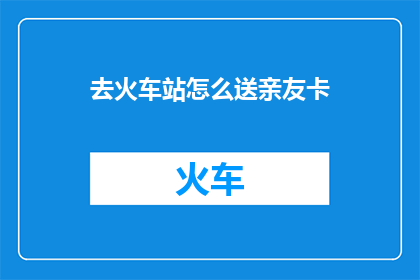 去火车站怎么送亲友卡(如何为即将远行的亲友送上一份贴心的火车站送行卡？)