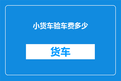小货车验车费多少(小货车验车费用是多少？)