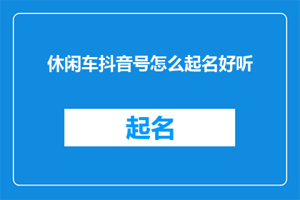 休闲车抖音号怎么起名好听(如何为你的抖音休闲车账号起一个既好听又吸引人的名字？)