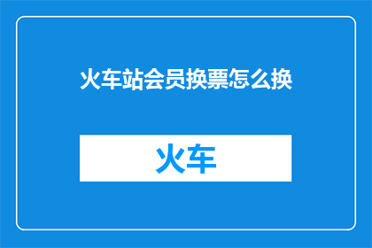 火车站会员换票怎么换(如何操作火车站会员换票服务？)