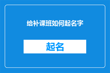 给补课班如何起名字(如何为补习班起一个吸引人且富有内涵的名字？)