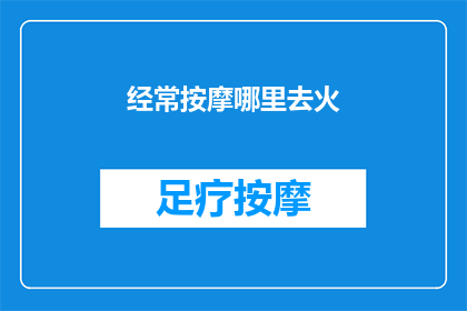 经常按摩哪里去火(您是否知道经常按摩哪些部位可以帮助缓解上火症状？)