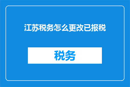 江苏税务怎么更改已报税(江苏税务如何更新已申报的税务信息？)