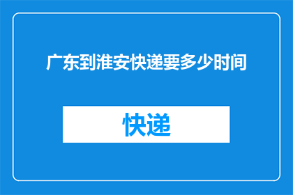 广东到淮安快递要多少时间(从广东寄往淮安的快递需要多长时间？)