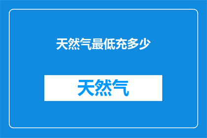天然气最低充多少(您知道吗？在天然气使用中，充多少气量才算是最低标准呢？)