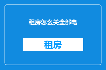 租房怎么关全部电(如何彻底关闭租房期间的电力供应？)