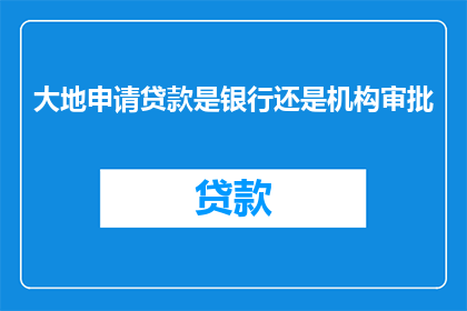 大地申请贷款是银行还是机构审批(大地申请贷款是银行还是机构审批？是否意味着在申请贷款时，需要向银行或特定机构提交申请？)