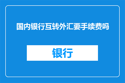国内银行互转外汇要手续费吗(国内银行间进行外汇转账是否需要支付手续费？)