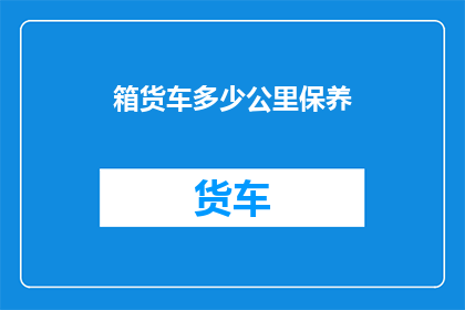 箱货车多少公里保养(箱货车的保养里程是多少？)